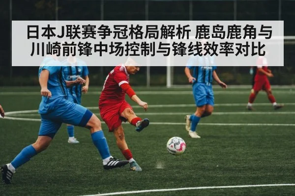 日本J联赛争冠格局解析 鹿岛鹿角与川崎前锋中场控制与锋线效率对比