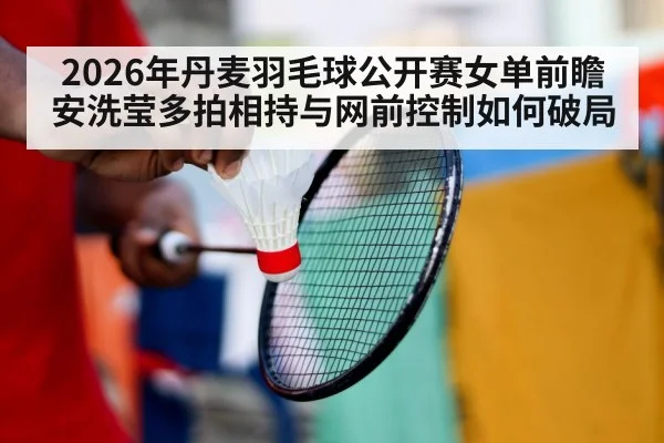 2026年丹麦羽毛球公开赛女单前瞻 安洗莹多拍相持与网前控制如何破局