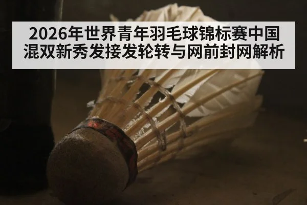 2026年世界青年羽毛球锦标赛中国混双新秀发接发轮转与网前封网解析