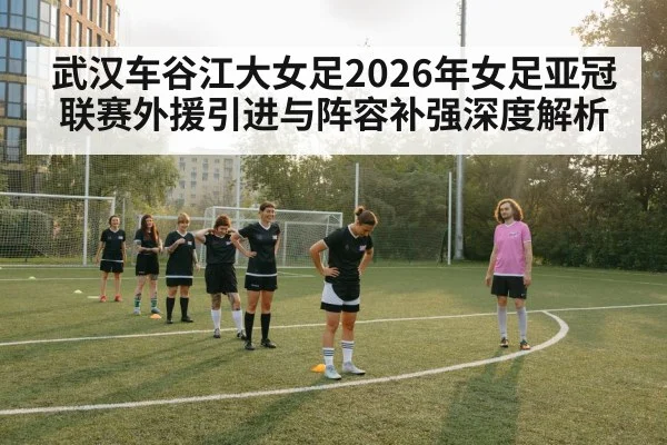 武汉车谷江大女足2026年女足亚冠联赛外援引进与阵容补强深度解析