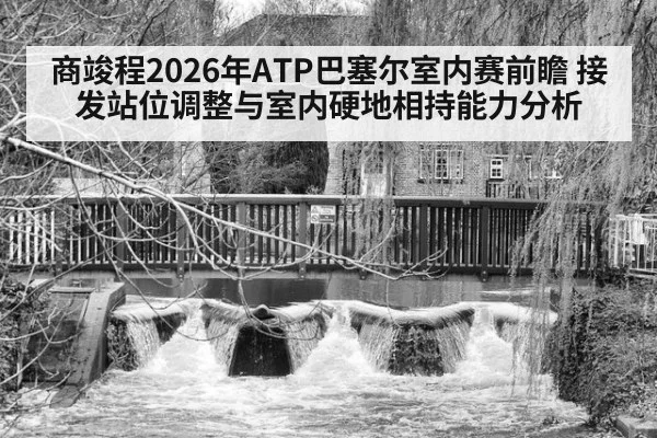 商竣程2026年ATP巴塞尔室内赛前瞻 接发站位调整与室内硬地相持能力分析