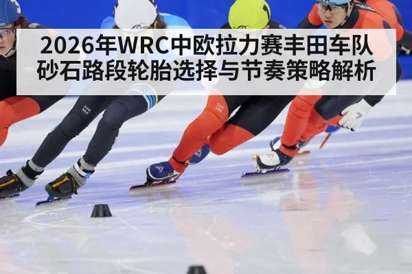 2026年WRC中欧拉力赛丰田车队砂石路段轮胎选择与节奏策略解析